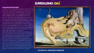 SURREALISMO: DALÍ
ROSTRO DEL GRAN MASTURBADOR
Comentario del Reina Sofía:
Símbolo por excelencia de sus obsesiones sexuales, esta
pintura ha sido glosada incluso por su propio autor, en
la más conocida de sus obras literarias, The Secret
Life of Salvador Dalí (La vida secreta de Salvador
Dalí), editada en 1942. Salvador Dalí pinta este
lienzo al final del verano de 1929, tras pasar varios
días con Gala, que había decidido permanecer con él
en Cadaqués, a pesar de que el entonces esposo de esta,
el poeta Paul Éluard, había regresado solo a París,
prescindiendo de la compañía de su todavía cónyuge.
Como ha señalado Rafael Santos Torroella, Visage du
Grand Masturbateur (Rostro del Gran Masturbador)
es un cuadro eminentemente autobiográfico: la gran
cabeza del masturbador es una de las
personificaciones del propio artista, que aparece en la
pintura protagonizando varias escenas simultáneas,
como reflejo de la transformación anímica y erótica
que Dalí acababa de experimentar a causa de la
aparición de Gala en su vida. Por otra parte, en esta
inquietante composición, las fantasías dalinianas
alcanzan su cénit, en especial por lo que respecta al
motivo del saltamontes que succiona el cuerpo de la
gran figura metamorfoseada, ya que, según refiere
Dawn Ades, este insecto le aterrorizó siempre de forma
especial, incluso ya desde los días de su infancia.
 