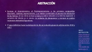 ABSTRACCIÓN
VIDEO
ABSTRACCIÓN:
https://www.yo
utube.com/wat
ch?v=Va4wY8tH
1Ww&list=PLM
qSMS8mXi2XUu
Vde-
7TWekQfRhTqh
Sp0&index=9
 Aunque el Impresionsimo, el Postimpresionismo, y las primeras vanguardias
(fauvismo, cubismo, expresionismo…) ya habían comenzado el proceso de disolución
de las formas, en sus obras aunque el tema quedara reducido a su mínima expresión o
careciera de interés en sí mismo, no acababa de desaparecer y siempre se podían
reconocer elementos figurativos.
 El paso definitivo hacia la abstracción lo dio un reducido grupo de artistas entre 1910 y
1917.
 