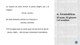 La majoria de noms formen el plural afegint una s al
singular:
terrat, terrats.
Els mots femenins canvien la a final per e:
estrella, estrelles.
N’hi ha alguns que no varien quan els escrivim en plural:
cactus, llapis... (són els que s’anomenen invariables).
El nom. El gènere
i el nombre
 