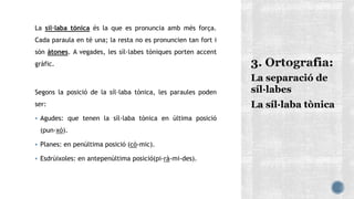 La síl·laba tónica és la que es pronuncia amb més força.
Cada paraula en té una; la resta no es pronuncien tan fort i
són àtones. A vegades, les síl·labes tòniques porten accent
gràfic.
Segons la posició de la síl·laba tònica, les paraules poden
ser:
 Agudes: que tenen la síl·laba tònica en última posició
(pun-xó).
 Planes: en penúltima posició (cò-mic).
 Esdrúixoles: en antepenúltima posició(pi-rà-mi-des).
La separació de
síl·labes
La síl·laba tònica
 