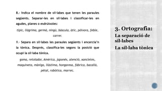 8.- Indica el nombre de síl·labes que tenen les paraules
següents. Separar-les en síl·labes i classificar-les en
agudes, planes o esdrúixoles:
típic, llàgrima, germà, ningú, bàscula, àtic, pólvora, feble,
carrer.
9.- Separa en síl·labes les paraules següents i encercla’n
la tònica. Després, classifica-les segons la posició que
ocupi la síl·laba tònica.
goma, retolador, Amèrica, japonès, atenció, xancletes,
maquineta, màniga, llàstima, hongaresa, fàbrica, bacallà,
pètal, robòtica, marrec.
La separació de
síl·labes
La síl·laba tònica
 