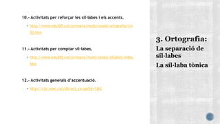 10.- Activitats per reforçar les síl·labes i els accents.
 http://www.edu365.cat/primaria/muds/catala/ortografia/cm
03.htm
11.- Activitats per comptar síl·labes.
 http://www.edu365.cat/primaria/muds/catala/sillabes/index.
htm
12.- Activitats generals d’accentuació.
 http://clic.xtec.cat/db/act_ca.jsp?id=1262
La separació de
síl·labes
La síl·laba tònica
 
