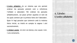  L’ordre alfabètic: és un sistema que ens permet
ordenar les paraules prenent com a referència
l’alfabet o abecedari. Per ordenar les paraules
alfabèticament, cal posar primer aquelles el nom de
les quals comenci per la primera lletra de l’abecedari.
Quan hi hagi paraules que comencin amb la mateixa
lletra inicial, es tindrà en compte la segona i així
successivament.
 L’alfabet català: té vint-i-sis lletres; cinc vocals i vint-
i-una consonants.
L’ordre alfabètic
 