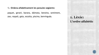1.- Ordena alfabèticament les paraules següents:
paquet, gerani, barana, dàlmata, benzina, sentiment,
zoo, raspall, gata, escolta, piscina, benvinguda.
L’ordre alfabètic
 
