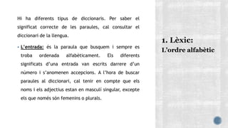 Hi ha diferents tipus de diccionaris. Per saber el
significat correcte de les paraules, cal consultar el
diccionari de la llengua.
 L’entrada: és la paraula que busquem i sempre es
troba ordenada alfabèticament. Els diferents
significats d’una entrada van escrits darrere d’un
número i s’anomenen accepcions. A l’hora de buscar
paraules al diccionari, cal tenir en compte que els
noms i els adjectius estan en masculí singular, excepte
els que només són femenins o plurals.
L’ordre alfabètic
 