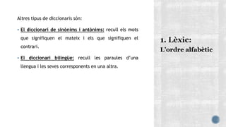 Altres tipus de diccionaris són:
 El diccionari de sinònims i antònims: recull els mots
que signifiquen el mateix i els que signifiquen el
contrari.
 El diccionari bilingüe: recull les paraules d’una
llengua i les seves corresponents en una altra.
L’ordre alfabètic
 
