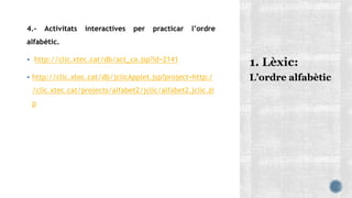 4.- Activitats interactives per practicar l’ordre
alfabètic.
 http://clic.xtec.cat/db/act_ca.jsp?id=2141
 http://clic.xtec.cat/db/jclicApplet.jsp?project=http:/
/clic.xtec.cat/projects/alfabet2/jclic/alfabet2.jclic.zi
p
L’ordre alfabètic
 