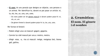  El nom: és una paraula que designa un objecte, una persona o
un animal. Per identificar-lo, davant es pot posar un article: el,
la, els, les, un, una, uns, unes.
 Els noms poden ser de gènere masculí si davant podem posar-hi: el,
els, un, uns
 De gènere femení si davant podem posar-hi: la, les, una, unes.
Per formar el femení:
 Podem afegir una a al masculí: gegant, geganta.
 Canviar la e del masculí per una a: mestre, mestra.
 Afegir -essa, -a, -ina al masculí: metge, metgessa lleó, lleona
gall, gallina.
El nom. El gènere
i el nombre
 