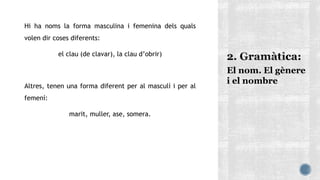 Hi ha noms la forma masculina i femenina dels quals
volen dir coses diferents:
el clau (de clavar), la clau d’obrir)
Altres, tenen una forma diferent per al masculí i per al
femení:
marit, muller, ase, somera.
El nom. El gènere
i el nombre
 