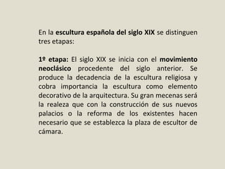 En la escultura española del siglo XIX se distinguen 
tres etapas:
1º etapa:  El  siglo  XIX  se  inicia  con  el  movimiento
neoclásico procedente  del  siglo  anterior.  Se 
produce  la  decadencia  de  la  escultura  religiosa  y 
cobra  importancia  la  escultura  como  elemento 
decorativo de la arquitectura. Su gran mecenas será 
la  realeza  que  con  la  construcción  de  sus  nuevos 
palacios  o  la  reforma  de  los  existentes  hacen 
necesario que se establezca la plaza de escultor de 
cámara.
 