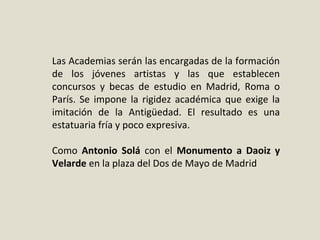 Las Academias serán las encargadas de la formación 
de  los  jóvenes  artistas  y  las  que  establecen 
concursos  y  becas  de  estudio  en  Madrid,  Roma  o 
París. Se impone la rigidez académica que exige la 
imitación  de  la  Antigüedad.  El  resultado  es  una 
estatuaria fría y poco expresiva.
Como  Antonio Solá con  el  Monumento a Daoiz y
Velarde en la plaza del Dos de Mayo de Madrid
 
