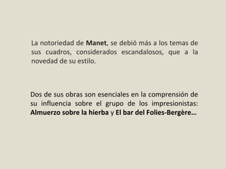 Dos de sus obras son esenciales en la comprensión de
su influencia sobre el grupo de los impresionistas:
Almuerzo sobre la hierba y El bar del Folies-Bergère…
La notoriedad de Manet, se debió más a los temas de
sus cuadros, considerados escandalosos, que a la
novedad de su estilo.
 
