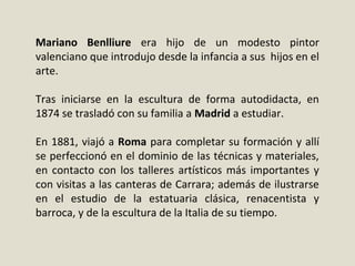 Mariano Benlliure era  hijo  de  un  modesto  pintor 
valenciano que introdujo desde la infancia a sus  hijos en el 
arte. 
Tras  iniciarse  en  la  escultura  de  forma  autodidacta,  en 
1874 se trasladó con su familia a Madrid a estudiar.
En 1881, viajó a Roma para completar su formación y allí 
se perfeccionó en el dominio de las técnicas y materiales, 
en contacto con los talleres artísticos más importantes y 
con visitas a las canteras de Carrara; además de ilustrarse 
en  el  estudio  de  la  estatuaria  clásica,  renacentista  y 
barroca, y de la escultura de la Italia de su tiempo. 
 