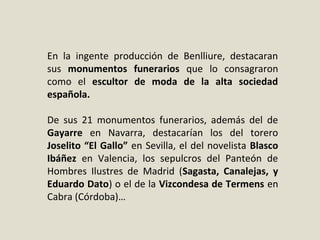 En  la  ingente  producción  de  Benlliure,  destacaran 
sus  monumentos funerarios que  lo  consagraron 
como  el  escultor de moda de la alta sociedad
española. 
De  sus  21  monumentos  funerarios,  además  del  de 
Gayarre  en  Navarra,  destacarían  los  del  torero 
Joselito “El Gallo” en Sevilla, el del novelista Blasco
Ibáñez  en  Valencia,  los  sepulcros  del  Panteón  de 
Hombres  Ilustres  de  Madrid  (Sagasta, Canalejas, y
Eduardo Dato) o el de la Vizcondesa de Termens en 
Cabra (Córdoba)…
 