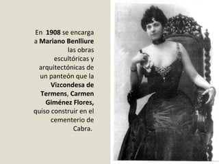 En  1908 se encarga 
a Mariano Benlliure
las obras 
escultóricas y 
arquitectónicas de 
un panteón que la 
Vizcondesa de
Termens, Carmen
Giménez Flores, 
quiso construir en el 
cementerio de 
Cabra. 
 