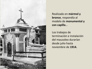 Realizado en mármol y
bronce, respondía al 
modelo de monumental y
con capilla…
Los trabajos de 
terminación e instalación 
del mausoleo durarían 
desde julio hasta 
noviembre de 1914. 
 