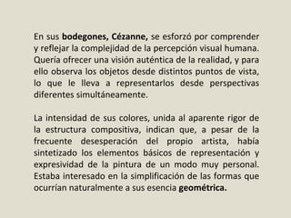 En sus bodegones, Cézanne, se esforzó por comprender
y reflejar la complejidad de la percepción visual humana.
Quería ofrecer una visión auténtica de la realidad, y para
ello observa los objetos desde distintos puntos de vista,
lo que le lleva a representarlos desde perspectivas
diferentes simultáneamente.
La intensidad de sus colores, unida al aparente rigor de
la estructura compositiva, indican que, a pesar de la
frecuente desesperación del propio artista, había
sintetizado los elementos básicos de representación y
expresividad de la pintura de un modo muy personal.
Estaba interesado en la simplificación de las formas que
ocurrían naturalmente a sus esencia geométrica.
 