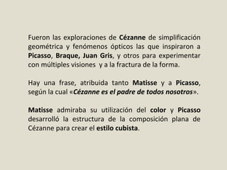 Fueron las exploraciones de Cézanne de simplificación
geométrica y fenómenos ópticos las que inspiraron a
Picasso, Braque, Juan Gris, y otros para experimentar
con múltiples visiones y a la fractura de la forma.
Hay una frase, atribuida tanto Matisse y a Picasso,
según la cual «Cézanne es el padre de todos nosotros».
Matisse admiraba su utilización del color y Picasso
desarrolló la estructura de la composición plana de
Cézanne para crear el estilo cubista.
 