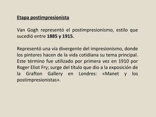 Etapa postimpresionista
Van Gogh representó el postimpresionismo, estilo que
sucedió entre 1885 y 1915.
Representó una vía divergente del impresionismo, donde
los pintores hacen de la vida cotidiana su tema principal.
Este término fue utilizado por primera vez en 1910 por
Roger Eliot Fry; surge del título que dio a la exposición de
la Grafton Gallery en Londres: «Manet y los
postimpresionistas».
 