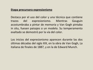 Etapa precursora expresionismo
Destaca por el uso del color y una técnica que contiene
trazos del expresionismo. Mientras Gauguin
acostumbraba a pintar de memoria y Van Gogh pintaba
in situ, fuesen paisajes o un modelo. Su temperamento
exaltado se demostró por la vía del color.
Los inicios del expresionismo aparecen durante las dos
últimas décadas del siglo XIX, en la obra de Van Gogh, La
italiana de finales de 1887, y en la de Edward Munch.
 