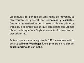 Las pinturas del periodo de Sant Rémy de Provenza, se
caracterizan en general por remolinos y espirales.
Desde la dramatización de las escenas de sus primeros
trabajos, a la simplificación que caracterizó sus últimas
obras, en las que Van Gogh ya anuncia el comienzo del
expresionismo.
Se tuvo que esperar al agosto de 1911, cuando el crítico
de arte Wilhelm Worringer fue el primero en hablar del
expresionismo de Van Gohg.
 