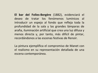 El bar del Folies-Bergère (1882), evidenciará el
deseo de tratar los fenómenos lumínicos al
introducir un espejo al fondo que refleja toda la
profundidad de la sala y las grandes lámparas de
araña, iluminación artificial que crea una luz difusa y
menos directa y, por tanto, más difícil de pintar,
recordándonos a las escenas festivas de Renoir.
La pintura ejemplifica el compromiso de Manet con
el realismo en su representación detallada de una
escena contemporánea.
 