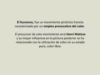 El fauvismo, fue un movimiento pictórico francés
caracterizado por un empleo provocativo del color.
El precursor de este movimiento será Henri Matisse
y su mayor influencia en la pintura posterior se ha
relacionado con la utilización de color en su estado
puro, color libre.
 