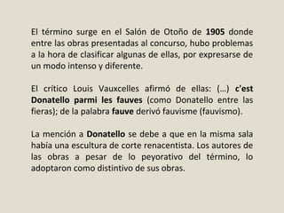 El término surge en el Salón de Otoño de 1905 donde
entre las obras presentadas al concurso, hubo problemas
a la hora de clasificar algunas de ellas, por expresarse de
un modo intenso y diferente.
El crítico Louis Vauxcelles afirmó de ellas: (…) c'est
Donatello parmi les fauves (como Donatello entre las
fieras); de la palabra fauve derivó fauvisme (fauvismo).
La mención a Donatello se debe a que en la misma sala
había una escultura de corte renacentista. Los autores de
las obras a pesar de lo peyorativo del término, lo
adoptaron como distintivo de sus obras.
 