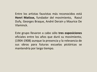 Entre los artistas fauvistas más reconocidos está
Henri Matisse, fundador del movimiento, Raoul
Dufy, Georges Braque, André Derain y Maurice De
Vlaminck.
Este grupo llevaron a cabo sólo tres exposiciones
oficiales entre los años que duró su movimiento,
(1904-1908) aunque la presencia y la relevancia de
sus obras para futuras escuelas pictóricas se
mantendría por largo tiempo.
 