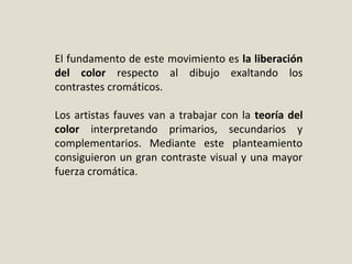 El fundamento de este movimiento es la liberación
del color respecto al dibujo exaltando los
contrastes cromáticos.
Los artistas fauves van a trabajar con la teoría del
color interpretando primarios, secundarios y
complementarios. Mediante este planteamiento
consiguieron un gran contraste visual y una mayor
fuerza cromática.
 
