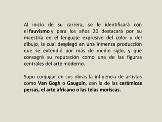 Al inicio de su carrera, se le identificará con
el fauvismo y para los años 20 destacará por su
maestría en el lenguaje expresivo del color y del
dibujo, la cual desplegó en una inmensa producción
que se extendió por más de medio siglo, y que
consagró su reputación como una de las figuras
centrales del arte moderno.
Supo conjugar en sus obras la influencia de artistas
como Van Gogh o Gauguin, con la de las cerámicas
persas, el arte africano o las telas moriscas.
 