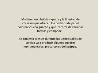 Matisse descubrió la riqueza y la libertad de
creación que ofrecen los pedazos de papel
coloreados con guache y que recorta de variadas
formas y compone .
Es con esta técnica durante los últimos años de
su vida va a producir algunos cuadros
monumentales, precursores del collage.
 