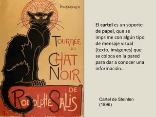 El cartel es un soporte
de papel, que se
imprime con algún tipo
de mensaje visual
(texto, imágenes) que
se coloca en la pared
para dar a conocer una
información…
Cartel de Steinlen
(1896)
 