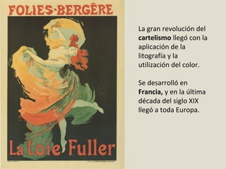 La gran revolución del
cartelismo llegó con la
aplicación de la
litografía y la
utilización del color.
Se desarrolló en
Francia, y en la última
década del siglo XIX
llegó a toda Europa.
 