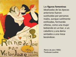 Las figuras femeninas
idealizadas de las épocas
anteriores fueron
sustituidas por personas
reales, aunque sutilmente
estilizadas, formando
viñetas, como una mujer
bebiendo en un bar, o un
caballero y una dama
sentados a una mesa
besándose.
Reine de joie (1892)
Toulouse-Lautrec
 