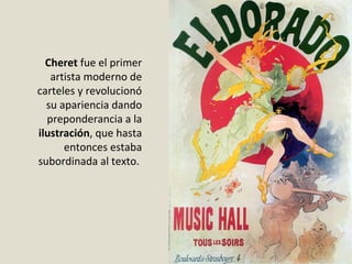 Cheret fue el primer
artista moderno de
carteles y revolucionó
su apariencia dando
preponderancia a la
ilustración, que hasta
entonces estaba
subordinada al texto.
 
