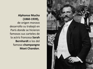 Alphonse Mucha
(1860-1939),
de origen moravo
desarrollo su trabajó en
París donde se hicieron
famosos sus carteles de
la actriz francesa Sarah
Bernhardt o los del
famoso champangne
Moet Chandon.
 