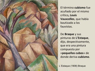 El término cubismo fue
acuñado por el mismo
crítico, Louis
Vauxcelles, que había
bautizado a los
fauvistas.
De Braque y sus
pinturas de L'Estaque,
dijo, despectivamente,
que era una pintura
compuesta por
«pequeños cubos» de
donde deriva cubismo.
L´Estaque (1908) Braque
 