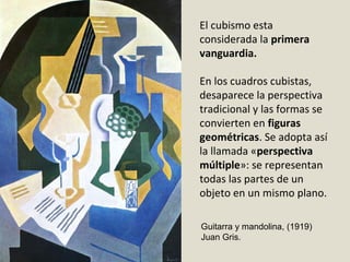 El cubismo esta
considerada la primera
vanguardia.
En los cuadros cubistas,
desaparece la perspectiva
tradicional y las formas se
convierten en figuras
geométricas. Se adopta así
la llamada «perspectiva
múltiple»: se representan
todas las partes de un
objeto en un mismo plano.
Guitarra y mandolina, (1919)
Juan Gris.
 