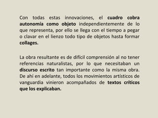 Con todas estas innovaciones, el cuadro cobra
autonomía como objeto independientemente de lo
que representa, por ello se llega con el tiempo a pegar
o clavar en el lienzo todo tipo de objetos hasta formar
collages.
La obra resultante es de difícil comprensión al no tener
referencias naturalistas, por lo que necesitaban un
discurso escrito tan importante como la misma obra.
De ahí en adelante, todos los movimientos artísticos de
vanguardia vinieron acompañados de textos críticos
que los explicaban.
 