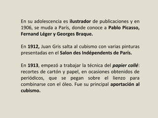 En su adolescencia es ilustrador de publicaciones y en
1906, se muda a París, donde conoce a Pablo Picasso,
Fernand Léger y Georges Braque.
En 1912, Juan Gris salta al cubismo con varias pinturas
presentadas en el Salon des Indépendents de París.
En 1913, empezó a trabajar la técnica del papier collé:
recortes de cartón y papel, en ocasiones obtenidos de
periódicos, que se pegan sobre el lienzo para
combinarse con el óleo. Fue su principal aportación al
cubismo.
 