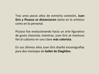 Tras unos pocos años de estrecha conexión, Juan
Gris y Picasso se distanciaron tanto en lo artístico
como en lo personal.
Picasso fue evolucionando hacia un arte figurativo
de gusto clasicista; mientras, Juan Gris se mantuvo
fiel al cubismo en una clave más colorista.
En sus últimos años Juan Gris diseñó escenografías
para dos montajes de ballet de Diaghilev.
 