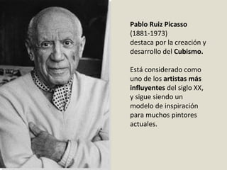 Pablo Ruiz Picasso
(1881-1973)
destaca por la creación y
desarrollo del Cubismo.
Está considerado como
uno de los artistas más
influyentes del siglo XX,
y sigue siendo un
modelo de inspiración
para muchos pintores
actuales.
 