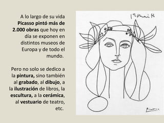 A lo largo de su vida
Picasso pintó más de
2.000 obras que hoy en
día se exponen en
distintos museos de
Europa y de todo el
mundo.
Pero no solo se dedico a
la pintura, sino también
al grabado, al dibujo, a
la ilustración de libros, la
escultura, a la cerámica,
al vestuario de teatro,
etc.
 