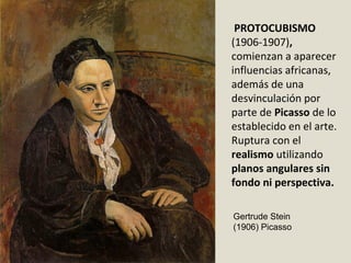 PROTOCUBISMO
(1906-1907),
comienzan a aparecer
influencias africanas,
además de una
desvinculación por
parte de Picasso de lo
establecido en el arte.
Ruptura con el
realismo utilizando
planos angulares sin
fondo ni perspectiva.
Gertrude Stein
(1906) Picasso
 