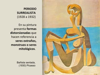 PERIODO
SURREALISTA
(1928 a 1932)
En su pintura
presenta formas
distorsionadas que
hacen referencia a
seres extraños,
monstruos o seres
mitológicos.
Bañista sentada,
(1930) Picasso
 