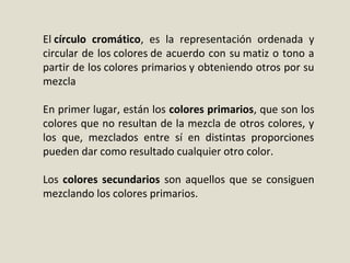 El círculo cromático, es la representación ordenada y
circular de los colores de acuerdo con su matiz o tono a
partir de los colores primarios y obteniendo otros por su
mezcla
En primer lugar, están los colores primarios, que son los
colores que no resultan de la mezcla de otros colores, y
los que, mezclados entre sí en distintas proporciones
pueden dar como resultado cualquier otro color.
Los colores secundarios son aquellos que se consiguen
mezclando los colores primarios.
 