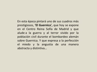 En esta época pintará uno de sus cuadros más
prestigiosos, 'El Guernica', que hoy se expone
en el Centro Reina Sofía de Madrid y que
alude a la guerra y al terror vivido por la
población civil durante el bombardeo alemán
sobre Guernica. Y que expresa a la perfección
el miedo y la angustia de una manera
abstracta y distintiva…
 