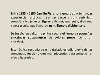 Entre 1885 y 1890 Camille Pissarro, siempre abierto nuevas
experiencias estéticas para dar cauce a su creatividad,
conoció a los jóvenes Signac y Seurat, que ensayaban una
nueva técnica que llamaron puntillismo o divisionismo.
Se basaba en aplicar la pintura sobre el lienzo en pequeñas
pinceladas yuxtapuestas de colores puros (como un
mosaico).
Esta técnica requería de un detallado estudio previo de las
combinaciones de colores más adecuadas para conseguir el
efecto buscado…
 