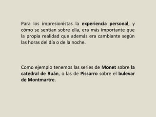 Para los impresionistas la experiencia personal, y
cómo se sentían sobre ella, era más importante que
la propia realidad que además era cambiante según
las horas del día o de la noche.
Como ejemplo tenemos las series de Monet sobre la
catedral de Ruán, o las de Pissarro sobre el bulevar
de Montmartre.
 